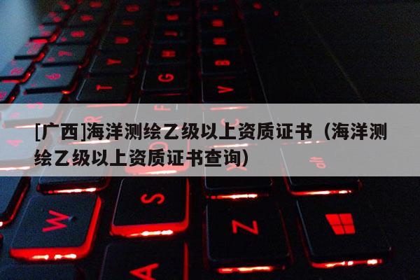 [廣西]海洋測繪乙級以上資質證書（海洋測繪乙級以上資質證書查詢）