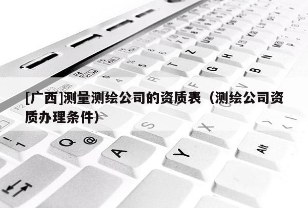 [廣西]測量測繪公司的資質表（測繪公司資質辦理條件）