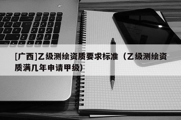[廣西]乙級測繪資質要求標準（乙級測繪資質滿幾年申請甲級）