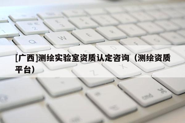 [廣西]測繪實驗室資質認定咨詢（測繪資質平臺）