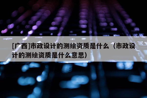 [廣西]市政設計的測繪資質是什么（市政設計的測繪資質是什么意思）