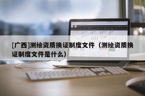 [廣西]測繪資質換證制度文件（測繪資質換證制度文件是什么）