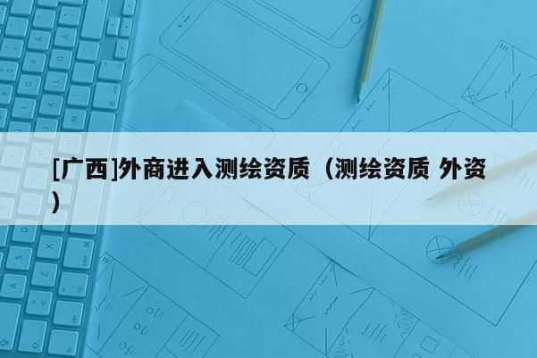 [廣西]外商進(jìn)入測繪資質(zhì)（測繪資質(zhì) 外資）