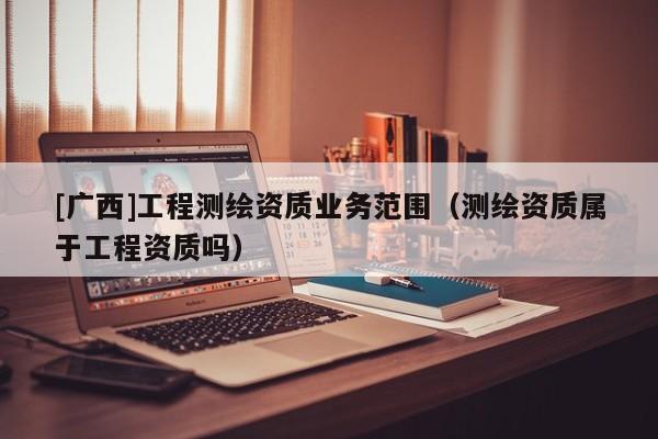 [廣西]工程測繪資質業務范圍（測繪資質屬于工程資質嗎）
