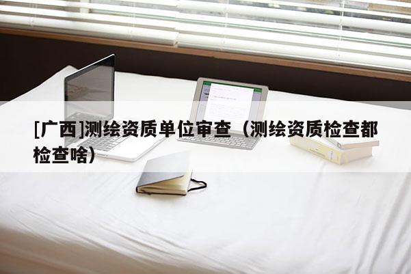 [廣西]測繪資質單位審查（測繪資質檢查都檢查啥）