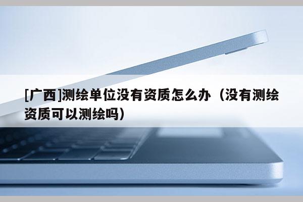 [廣西]測繪單位沒有資質怎么辦（沒有測繪資質可以測繪嗎）