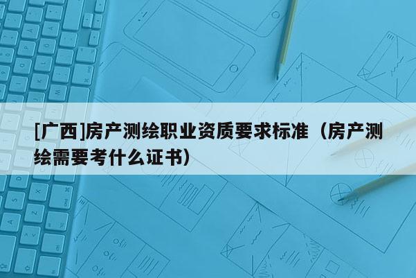 [廣西]房產(chǎn)測繪職業(yè)資質(zhì)要求標(biāo)準(zhǔn)（房產(chǎn)測繪需要考什么證書）
