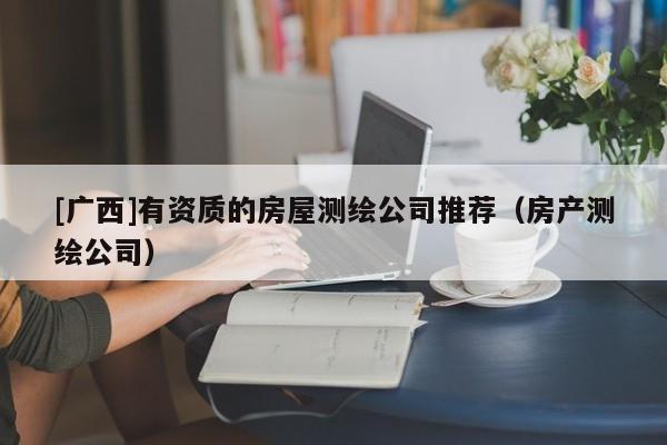 [廣西]有資質(zhì)的房屋測繪公司推薦（房產(chǎn)測繪公司）