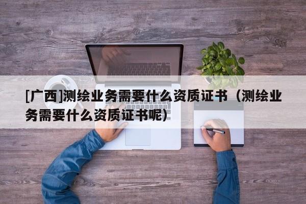 [廣西]測(cè)繪業(yè)務(wù)需要什么資質(zhì)證書（測(cè)繪業(yè)務(wù)需要什么資質(zhì)證書呢）