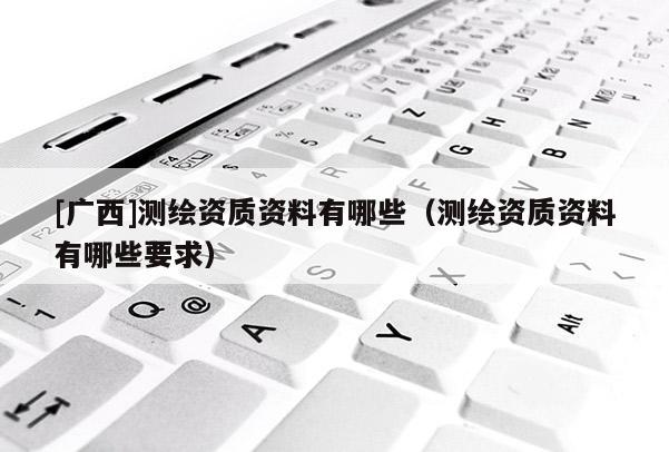 [廣西]測繪資質資料有哪些（測繪資質資料有哪些要求）