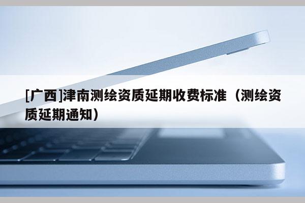 [廣西]津南測繪資質延期收費標準（測繪資質延期通知）