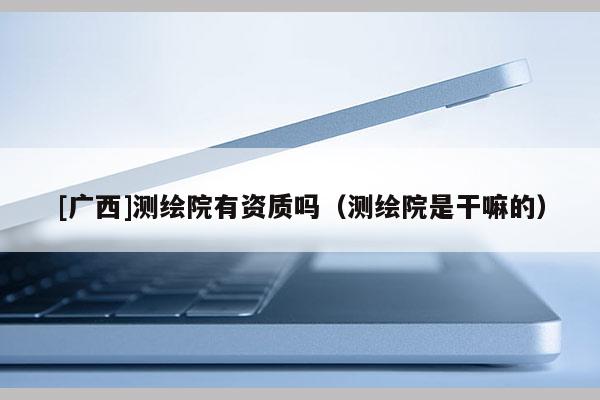 [廣西]測(cè)繪院有資質(zhì)嗎（測(cè)繪院是干嘛的）