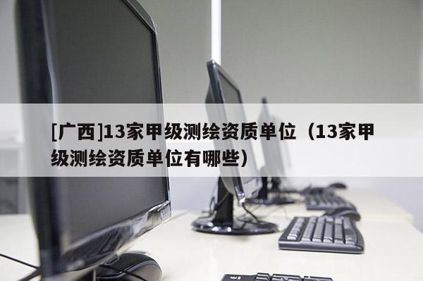 [廣西]13家甲級(jí)測(cè)繪資質(zhì)單位（13家甲級(jí)測(cè)繪資質(zhì)單位有哪些）