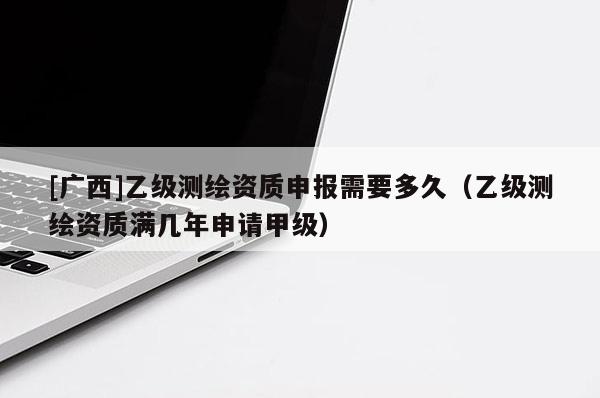 [廣西]乙級測繪資質申報需要多久（乙級測繪資質滿幾年申請甲級）