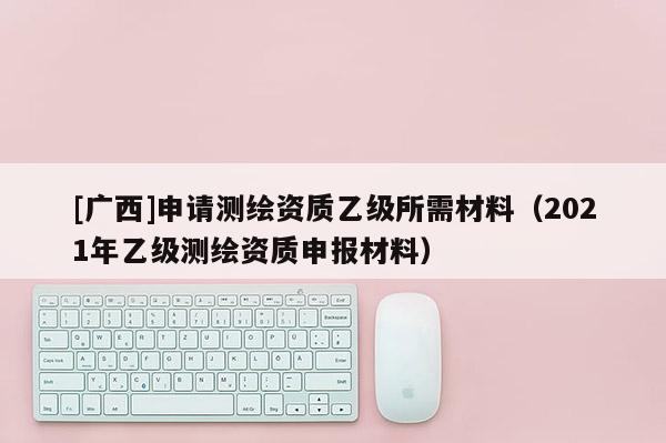 [廣西]申請(qǐng)測(cè)繪資質(zhì)乙級(jí)所需材料（2021年乙級(jí)測(cè)繪資質(zhì)申報(bào)材料）