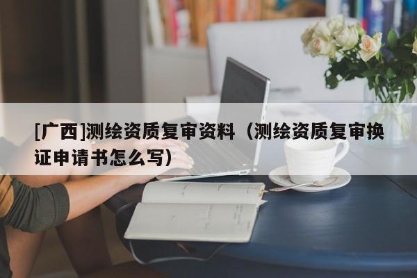 [廣西]測繪資質復審資料（測繪資質復審換證申請書怎么寫）