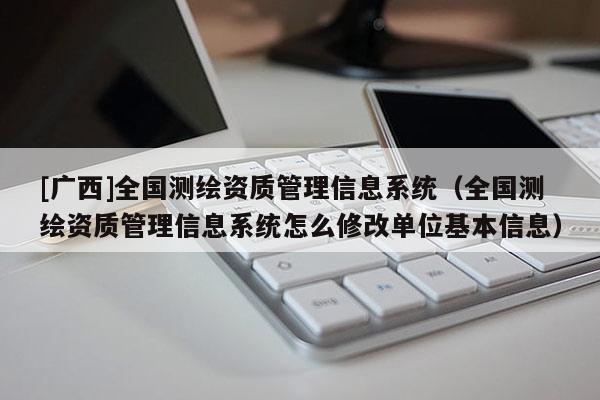 [廣西]全國測繪資質管理信息系統（全國測繪資質管理信息系統怎么修改單位基本信息）