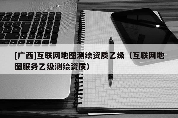 [廣西]互聯網地圖測繪資質乙級（互聯網地圖服務乙級測繪資質）