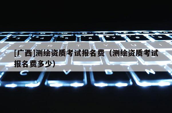 [廣西]測繪資質考試報名費（測繪資質考試報名費多少）