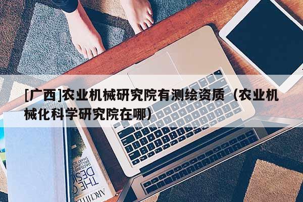 [廣西]農業機械研究院有測繪資質（農業機械化科學研究院在哪）