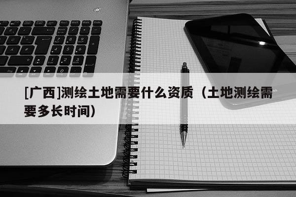 [廣西]測(cè)繪土地需要什么資質(zhì)（土地測(cè)繪需要多長(zhǎng)時(shí)間）