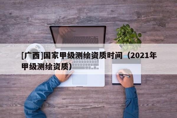 [廣西]國家甲級測繪資質時間（2021年甲級測繪資質）