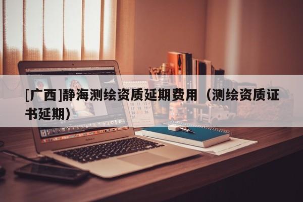 [廣西]靜海測(cè)繪資質(zhì)延期費(fèi)用（測(cè)繪資質(zhì)證書延期）