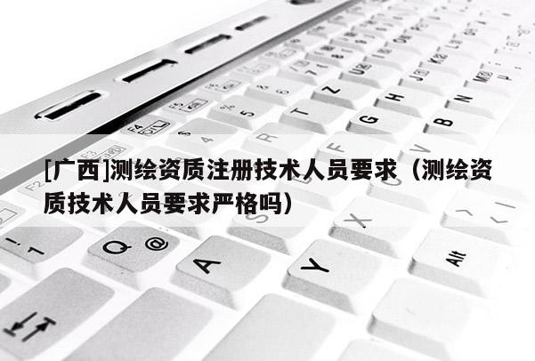 [廣西]測繪資質注冊技術人員要求（測繪資質技術人員要求嚴格嗎）