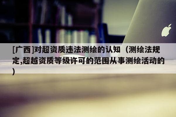 [廣西]對超資質違法測繪的認知（測繪法規定,超越資質等級許可的范圍從事測繪活動的）
