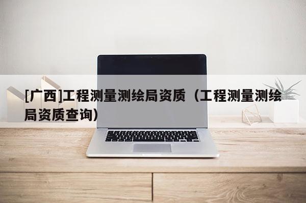 [廣西]工程測量測繪局資質（工程測量測繪局資質查詢）