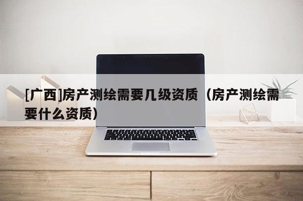 [廣西]房產測繪需要幾級資質（房產測繪需要什么資質）