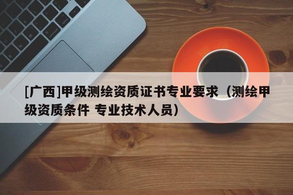 [廣西]甲級測繪資質證書專業要求（測繪甲級資質條件 專業技術人員）