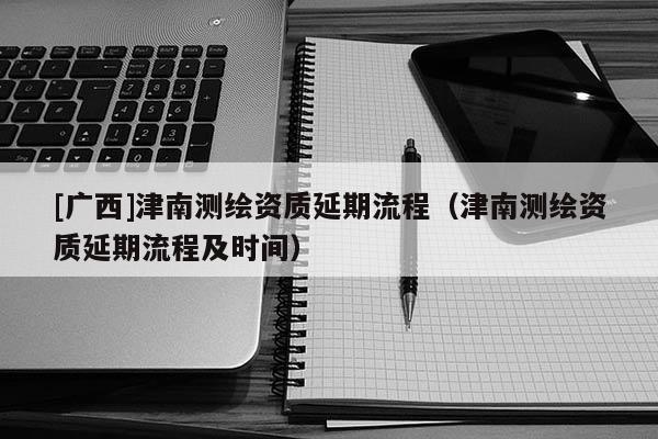 [廣西]津南測繪資質延期流程（津南測繪資質延期流程及時間）