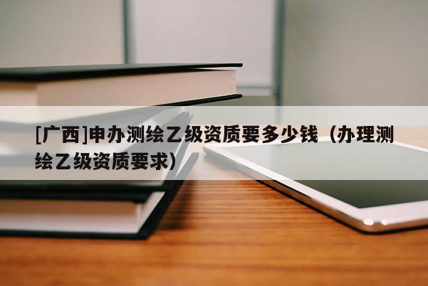[廣西]申辦測繪乙級資質要多少錢（辦理測繪乙級資質要求）