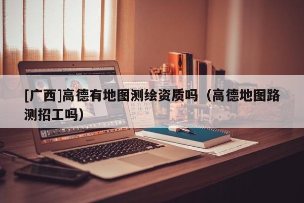 [廣西]高德有地圖測(cè)繪資質(zhì)嗎（高德地圖路測(cè)招工嗎）