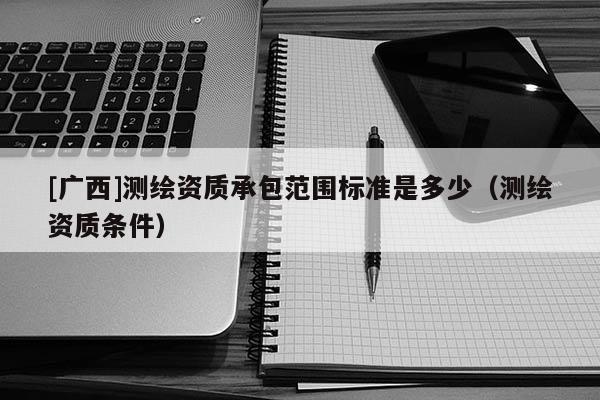 [廣西]測繪資質承包范圍標準是多少（測繪資質條件）