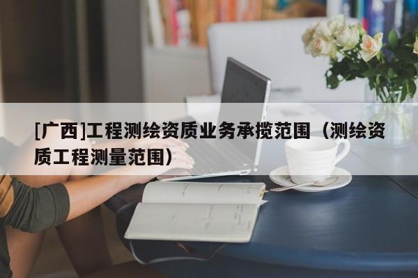 [廣西]工程測繪資質(zhì)業(yè)務(wù)承攬范圍（測繪資質(zhì)工程測量范圍）