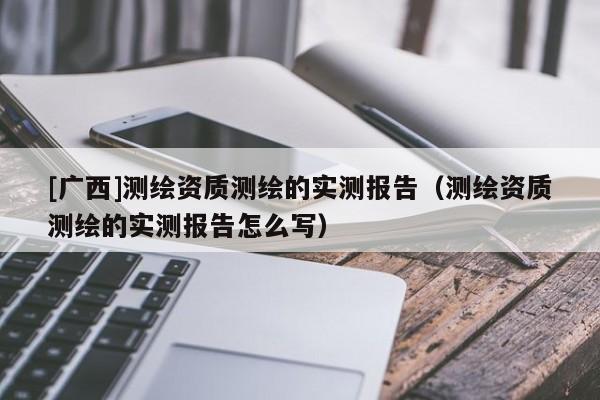 [廣西]測繪資質測繪的實測報告（測繪資質測繪的實測報告怎么寫）