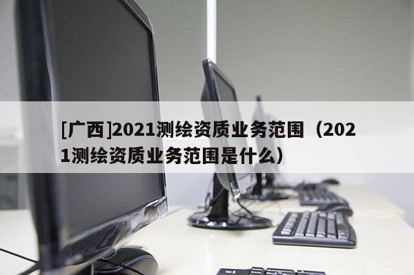 [廣西]2021測繪資質(zhì)業(yè)務范圍（2021測繪資質(zhì)業(yè)務范圍是什么）