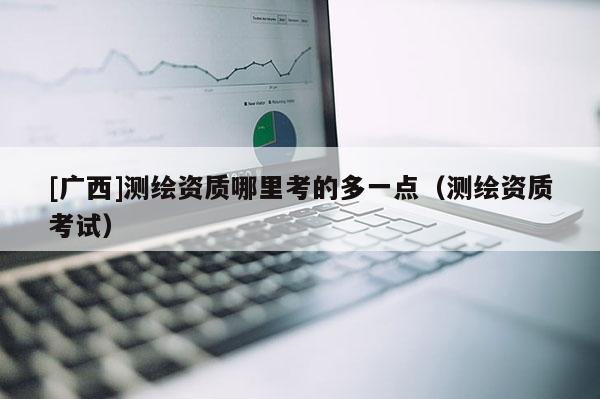 [廣西]測繪資質哪里考的多一點（測繪資質考試）