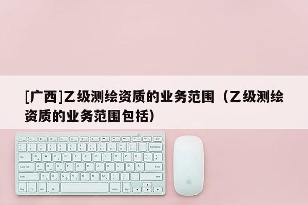 [廣西]乙級(jí)測(cè)繪資質(zhì)的業(yè)務(wù)范圍（乙級(jí)測(cè)繪資質(zhì)的業(yè)務(wù)范圍包括）