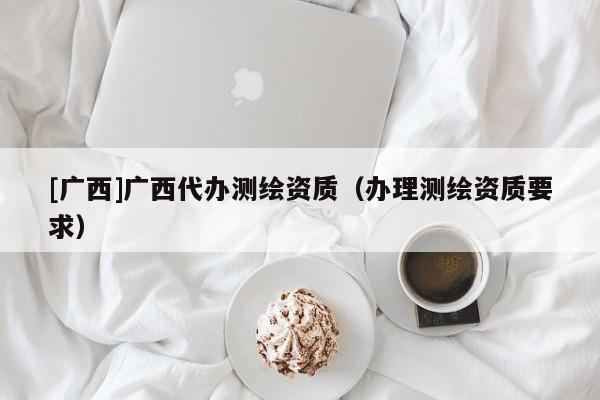 [廣西]廣西代辦測繪資質（辦理測繪資質要求）