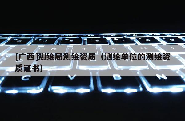 [廣西]測繪局測繪資質（測繪單位的測繪資質證書）