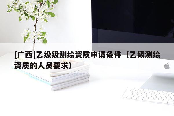 [廣西]乙級(jí)級(jí)測(cè)繪資質(zhì)申請(qǐng)條件（乙級(jí)測(cè)繪資質(zhì)的人員要求）