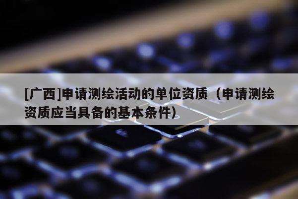 [廣西]申請測繪活動的單位資質（申請測繪資質應當具備的基本條件）