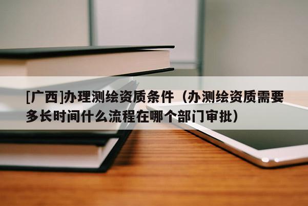 [廣西]辦理測繪資質條件（辦測繪資質需要多長時間什么流程在哪個部門審批）