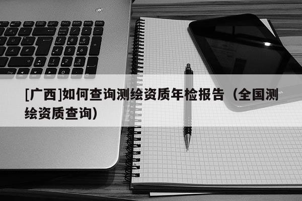[廣西]如何查詢(xún)測(cè)繪資質(zhì)年檢報(bào)告（全國(guó)測(cè)繪資質(zhì)查詢(xún)）