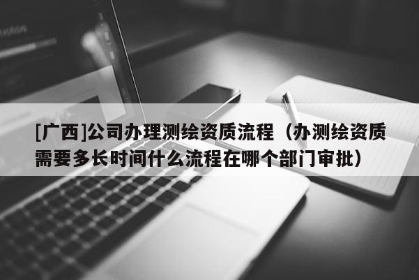 [廣西]公司辦理測繪資質(zhì)流程（辦測繪資質(zhì)需要多長時(shí)間什么流程在哪個部門審批）