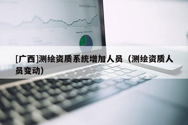 [廣西]測繪資質(zhì)系統(tǒng)增加人員（測繪資質(zhì)人員變動）