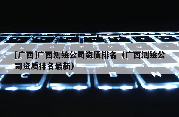 [廣西]廣西測繪公司資質排名（廣西測繪公司資質排名最新）